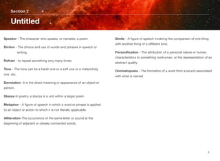 Speaker - The character who speaks, or narrates, a poem.
Diction - The choice and use of words and phrases in speech or
	 writing.
Refrain - to repeat something very many times
Tone - The tone can be a harsh one or a soft one or a melancholy
one  etc.
Denotation -it is the direct meaning or appearance of an object or
person.
Stanza-In poetry, a stanza is a unit within a larger poem
Metaphor - A ﬁgure of speech in which a word or phrase is applied
to an object or action to which it is not literally applicable.
Alliteration-The occurrence of the same letter or sound at the
beginning of adjacent or closely connected words.
Simile - A ﬁgure of speech involving the comparison of one thing
with another thing of a different kind.
Personiﬁcation - The attribution of a personal nature or human
characteristics to something nonhuman, or the representation of an
abstract quality
Onomatopoeia - The formation of a word from a sound associated
with what is named
Section 2
Untitled
3
 