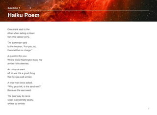 One shark said to the 
other when eating a clown 
ﬁsh: this tastes funny.
The bartender said 
to the neutron, “For you, sir, 
there will be no charge.”
A question for you: 
Where does Washington keep his  
armies? His sleevies.
An octopus went 
off to war. It’s a good thing 
that he was well-armed.
A wise man once asked, 
“Why, pray tell, is the sand wet?” 
Because the sea weed.
The best way to carve 
wood is extremely slowly, 
whittle by whittle.
Section 1
Haiku Poem
7
 