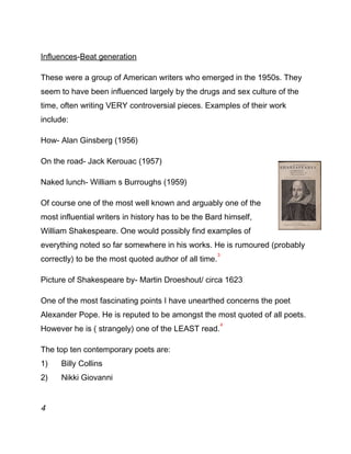 Influences-Beat generation
These were a group of American writers who emerged in the 1950s. They
seem to have been influenced largely by the drugs and sex culture of the
time, often writing VERY controversial pieces. Examples of their work
include:
How- Alan Ginsberg (1956)
On the road- Jack Kerouac (1957)
Naked lunch- William s Burroughs (1959)
Of course one of the most well known and arguably one of the
most influential writers in history has to be the Bard himself,
William Shakespeare. One would possibly find examples of
everything noted so far somewhere in his works. He is rumoured (probably
correctly) to be the most quoted author of all time.
3
Picture of Shakespeare by- Martin Droeshout/ circa 1623
One of the most fascinating points I have unearthed concerns the poet
Alexander Pope. He is reputed to be amongst the most quoted of all poets.
However he is ( strangely) one of the LEAST read.
4
The top ten contemporary poets are:
1) Billy Collins
2) Nikki Giovanni
4
 