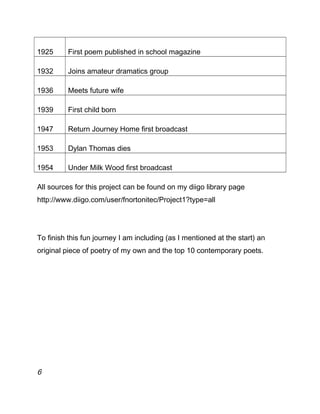 1925 First poem published in school magazine
1932 Joins amateur dramatics group
1936 Meets future wife
1939 First child born
1947 Return Journey Home first broadcast
1953 Dylan Thomas dies
1954 Under Milk Wood first broadcast
All sources for this project can be found on my diigo library page
http://www.diigo.com/user/fnortonitec/Project1?type=all
To finish this fun journey I am including (as I mentioned at the start) an
original piece of poetry of my own and the top 10 contemporary poets.
6
 
