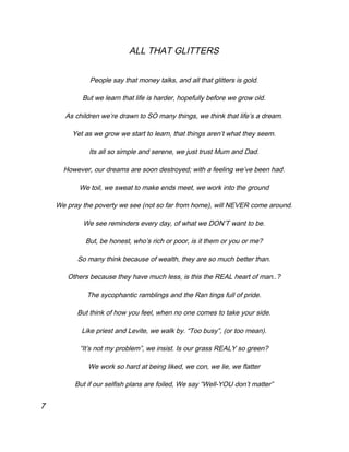 ALL THAT GLITTERS
People say that money talks, and all that glitters is gold.
But we learn that life is harder, hopefully before we grow old.
As children we’re drawn to SO many things, we think that life’s a dream.
Yet as we grow we start to learn, that things aren’t what they seem.
Its all so simple and serene, we just trust Mum and Dad.
However, our dreams are soon destroyed; with a feeling we’ve been had.
We toil, we sweat to make ends meet, we work into the ground
We pray the poverty we see (not so far from home), will NEVER come around.
We see reminders every day, of what we DON’T want to be.
But, be honest, who’s rich or poor, is it them or you or me?
So many think because of wealth, they are so much better than.
Others because they have much less, is this the REAL heart of man..?
The sycophantic ramblings and the Ran tings full of pride.
But think of how you feel, when no one comes to take your side.
Like priest and Levite, we walk by. “Too busy”, (or too mean).
“It’s not my problem”, we insist. Is our grass REALY so green?
We work so hard at being liked, we con, we lie, we flatter
But if our selfish plans are foiled, We say “Well-YOU don’t matter”
7
 