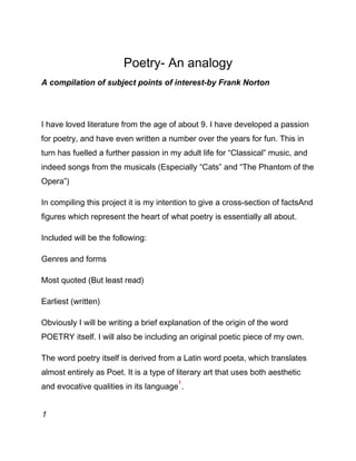 Poetry- An analogy
A compilation of subject points of interest-by Frank Norton
I have loved literature from the age of about 9. I have developed a passion
for poetry, and have even written a number over the years for fun. This in
turn has fuelled a further passion in my adult life for “Classical” music, and
indeed songs from the musicals (Especially “Cats” and “The Phantom of the
Opera”)
In compiling this project it is my intention to give a cross-section of factsAnd
figures which represent the heart of what poetry is essentially all about.
Included will be the following:
Genres and forms
Most quoted (But least read)
Earliest (written)
Obviously I will be writing a brief explanation of the origin of the word
POETRY itself. I will also be including an original poetic piece of my own.
The word poetry itself is derived from a Latin word poeta, which translates
almost entirely as Poet. It is a type of literary art that uses both aesthetic
and evocative qualities in its language
1
.
1
 
