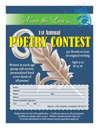 Never the Less Inc.
                              1st Annual

POETRY CONTEST                                               300 Words or Less
                                                             of original writing

                                                                    Ages 5-12
Winner in each age                                                   & 13-18
group will receive
personalized hard
  cover book of                                      Inc.
    all poems!

  Name_____________________________________________________
  Address_ __________________________________________________
  Phone_ ________________________Age_________________________
  School_ ___________________________________________________
  Parent/Guardian Signature_______________________________________
  $10________ CK___ MO_ __
                                     Send to: 1926 Catalina, Cincinnati, OH 45237

   Registration fee $10 with application • Certificates given to all participants.
      Deadline to submit: June 15, 2012 • Winner announced July 15th, 2012
        No books distributed or sold without parent/guardian approval.
 
