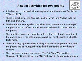 A set of activities for two poems
• It is designed to be used with teenage and adult learners of English in
  3rd level of...