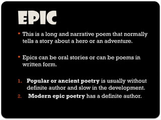Epic
 This is a long and narrative poem that normally
tells a story about a hero or an adventure.
 Epics can be oral stories or can be poems in
written form.
1. Popular or ancient poetry is usually without
definite author and slow in the development.
2. Modern epic poetry has a definite author.
 