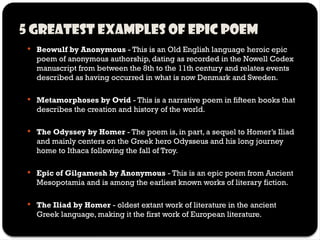 5 Greatest examples of epic poem
 Beowulf by Anonymous - This is an Old English language heroic epic
poem of anonymous authorship, dating as recorded in the Nowell Codex
manuscript from between the 8th to the 11th century and relates events
described as having occurred in what is now Denmark and Sweden.
 Metamorphoses by Ovid - This is a narrative poem in fifteen books that
describes the creation and history of the world.
 The Odyssey by Homer - The poem is, in part, a sequel to Homer’s Iliad
and mainly centers on the Greek hero Odysseus and his long journey
home to Ithaca following the fall of Troy.
 Epic of Gilgamesh by Anonymous - This is an epic poem from Ancient
Mesopotamia and is among the earliest known works of literary fiction.
 The Iliad by Homer - oldest extant work of literature in the ancient
Greek language, making it the first work of European literature.
 