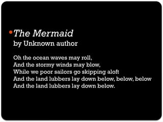 The Mermaid
by Unknown author
Oh the ocean waves may roll,
And the stormy winds may blow,
While we poor sailors go skipping aloft
And the land lubbers lay down below, below, below
And the land lubbers lay down below.
 
