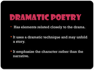 Dramatic poetry
 Has elements related closely to the drama.
 It uses a dramatic technique and may unfold
a story.
 It emphasize the character rather than the
narrative.
 