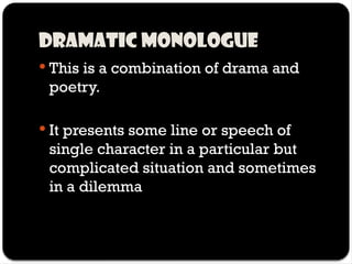Dramatic monologue
 This is a combination of drama and
poetry.
 It presents some line or speech of
single character in a particular but
complicated situation and sometimes
in a dilemma
 