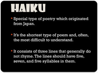 Haiku
 Special type of poetry which originated
from Japan.
 It’s the shortest type of poem and, often,
the most difficult to understand.
 It consists of three lines that generally do
not rhyme.The lines should have five,
seven, and five syllables in them.
 