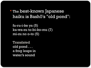  The best-known Japanese
haiku is Bash 's "old pond":
ō
fu-ru-i-ke ya (5)
ka-wa-zu to-bi-ko-mu (7)
mi-zu no o-to (5)
Translated
old pond . . .
a frog leaps in
water’s sound
 