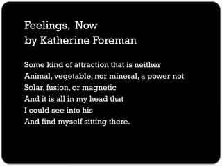 Feelings, Now
by Katherine Foreman
Some kind of attraction that is neither
Animal, vegetable, nor mineral, a power not
Solar, fusion, or magnetic
And it is all in my head that
I could see into his
And find myself sitting there.
 