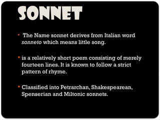 SONNET
 The Name sonnet derives from Italian word
sonneto which means little song.
 is a relatively short poem consisting of merely
fourteen lines. It is known to follow a strict
pattern of rhyme.
 Classified into Petrarchan, Shakespearean,
Spenserian and Miltonic sonnets.
 