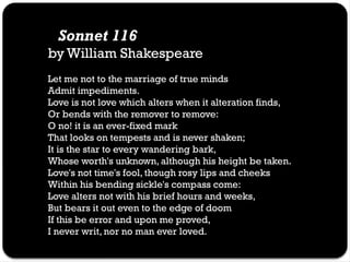 Sonnet 116
by William Shakespeare
Let me not to the marriage of true minds
Admit impediments.
Love is not love which alters when it alteration finds,
Or bends with the remover to remove:
O no! it is an ever-fixed mark
That looks on tempests and is never shaken;
It is the star to every wandering bark,
Whose worth's unknown, although his height be taken.
Love's not time's fool, though rosy lips and cheeks
Within his bending sickle's compass come:
Love alters not with his brief hours and weeks,
But bears it out even to the edge of doom
If this be error and upon me proved,
I never writ, nor no man ever loved.
 