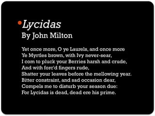 Lycidas
By John Milton
Yet once more, O ye Laurels, and once more
Ye Myrtles brown, with Ivy never-sear,
I com to pluck your Berries harsh and crude,
And with forc'd fingers rude,
Shatter your leaves before the mellowing year.
Bitter constraint, and sad occasion dear,
Compels me to disturb your season due:
For Lycidas is dead, dead ere his prime.
 