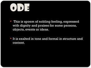 Ode
 This is apoem of nobling feeling, expressed
with dignity and praises for some persons,
objects, events or ideas.
 It is exalted in tone and formal in structure and
content.
 