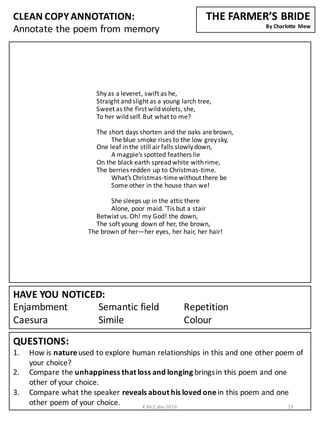 CLEAN	
  COPY	
  ANNOTATION:
Annotate	
  the	
  poem	
  from	
  memory
QUESTIONS:
1. How	
  is	
  nature	
  used	
  to	
  explore	
  human	
  relationships	
  in	
  this	
  and	
  one	
  other	
  poem	
  of	
  
your	
  choice?
2. Compare	
  the	
  unhappiness	
  that	
  loss	
  and	
  longing	
  brings	
  in	
  this	
  poem	
  and	
  one	
  
other	
  of	
  your	
  choice.	
  
3. Compare	
  what	
  the	
  speaker	
  reveals	
  about	
  his	
  loved	
  one	
  in	
  this	
  poem	
  and	
  one	
  
other	
  poem	
  of	
  your	
  choice.	
  
HAVE	
  YOU	
  NOTICED:
Enjambment Semantic	
  field Repetition	
  	
  	
  	
  	
  	
  	
  	
  	
  	
  	
  	
  	
  	
  	
  	
  
Caesura Simile Colour
THE	
  FARMER’S	
  BRIDE
By	
  Charlotte	
   Mew
Shy	
  as	
  a	
  leveret,	
  swift	
  as	
  he,
Straight	
  and	
  slight	
  as	
  a	
  young	
  larch	
  tree,
Sweet	
  as	
  the	
  first	
  wild	
  violets,	
  she,
To	
  her	
  wild	
  self.	
  But	
  what	
  to	
  me?
The	
  short	
  days	
  shorten	
  and	
  the	
  oaks	
  are	
  brown,
The	
  blue	
  smoke	
  rises	
  to	
  the	
  low	
  grey	
  sky,
One	
  leaf	
  in	
  the	
  still	
  air	
  falls	
  slowly	
  down,
A	
  magpie’s	
  spotted	
  feathers	
  lie
On	
  the	
  black	
  earth	
  spread	
  white	
  with	
  rime,
The	
  berries	
  redden	
  up	
  to	
  Christmas-­‐time.
What’s	
  Christmas-­‐time	
  without	
  there	
  be
Some	
  other	
  in	
  the	
  house	
  than	
  we!
She	
  sleeps	
  up	
  in	
  the	
  attic	
  there
Alone,	
  poor	
  maid.	
  ’Tis but	
  a	
  stair
Betwixt	
  us.	
  Oh!	
  my	
  God!	
  the	
  down,
The	
  soft	
  young	
  down	
  of	
  her,	
  the	
  brown,
The	
  brown	
  of	
  her—her	
  eyes,	
  her	
  hair,	
  her	
  hair!
K	
  McCabe	
  2016 25
 
