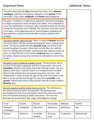 The	
  poem	
  deals	
  with	
  the	
  fatal	
  meeting	
  of	
  two	
  lovers.	
  It	
  is	
  a	
  dramatic	
  
monologue,	
   told	
  from	
  a	
  first	
  person	
  viewpoint	
  in	
  the	
  persona of	
  the	
  
male	
  lover.	
  It	
  has	
  a	
  dark,	
  ambiguous and	
  sinister tone	
  throughout.	
  
The	
  poem	
  is	
  written	
  in	
  a	
  single	
  stanza,	
  typical	
  of	
  a	
  dramatic	
  monologue.	
  
It	
  is	
  highly	
  structured	
  in	
  terms	
  of	
  rhyme	
  and	
  rhythm.	
  This	
  is	
  intended	
  to	
  
mirror	
  the	
  highly	
  logical,	
  structured,	
  calm,	
  reasoned	
  mind	
  of	
  the	
  narrator,	
  
making	
  the	
  climax	
  even	
  more	
  shocking.	
  The	
  characters	
  are	
  also	
  mirrored	
  
in	
  the	
  poem,	
  as	
  the	
  beginning	
  sees	
  an	
  active	
  Porphyria	
  tending	
  to	
  her	
  
lover	
  whilst	
  he	
  is	
  silent	
  and	
  still	
  and	
  ends	
  in	
  reverse,	
  with	
  the	
  roles	
  
swapped.	
  
The	
  poem	
  explores	
  obsessive	
  love.	
  There	
  is	
  a	
  sense	
  of	
  disquiet	
  from	
  the	
  
start	
  of	
  the	
  poem	
  with	
  the	
  narrator	
  describing	
  his	
  ‘heart’	
  as	
  being	
  ‘fit	
  to	
  
break’.	
  The	
  tension	
  builds	
  from	
  this	
  dramatic	
  irony	
  and	
  all	
  that	
  is	
  left	
  
unsaid	
  throughout	
  the	
  poem.	
  Browning’s	
  narrator	
  does	
  not	
  explicitly	
  
voice	
  his	
  feelings	
  and	
  motivation,	
  instead	
  leaves	
  the	
  audience	
  to	
  pick	
  up	
  
clues.	
  It	
  is	
  clear	
  that	
  this	
  is	
  not	
  healthy,	
  reciprocal love	
  as	
  he	
  observes	
  
her	
  coldly,	
  refuses	
  to	
  answer	
  her	
  and	
  feels	
  morally	
  right	
  for	
  committing	
  
murder.	
  
Natural	
  imagery	
  is	
  used	
  to	
  convey	
  human	
  emotion.	
  The	
  references	
  to	
  
the	
  natural	
  world	
  are	
  violent	
  and	
  powerful.	
  The	
  opening	
  scene	
  
foreshadows	
  the	
  dark	
  tense	
  atmosphere	
  ahead.	
  The	
  storm	
  tears	
  down	
  
trees	
  for	
  fun/spite	
  showing	
  its	
  power	
  and	
  control.	
  	
  The	
  man	
  also	
  
describes	
  the	
  woman	
  like	
  a	
  ‘bee’,	
  angry	
  and	
  looking	
  for	
  revenge.
Fatal Sinister	
   Passive	
   Anastrophe	
   Oblivious	
   Implicit
Dramatic	
  
monologue
Ambiguous	
   Delusional	
   Reciprocal Epitomises Pun	
  
Persona Dominant Unreliable	
  
narrator
Dramatic	
  
irony
Emotionless	
   Dysfunctional	
  
Organised	
  Notes Additional	
  Notes
The	
  poem	
  is	
  full	
  of	
  spoken	
  &	
  unspoken	
  horror.	
  The	
  harmonious,	
  lyrical	
  
structure	
  of	
  the	
  poem	
  juxtaposes	
  with	
  the	
  sinister	
  events.	
  The	
  use	
  of	
  
anastrophe	
  delicately	
  and	
  slowly	
  reveals	
  the	
  shocking	
  murder.	
  The	
  end	
  
tableau,	
  rather	
  than	
  a	
  romantic	
  scene,	
  is	
  an	
  image	
  of	
  a	
  cold	
  murderer.
Typical	
  of	
  the	
  Victorian	
  Era,	
  the	
  woman	
  is	
  voiceless.	
  The	
  ‘love’	
  and	
  
‘relationship’	
  is	
  shown	
  through	
  the	
  eyes	
  of	
  the	
  male.	
  	
  The	
  reader	
  is	
  only	
  
able	
  to	
  see	
  her	
  perspective	
  through	
  the	
  eyes	
  of	
  the	
  unreliable male	
  
narrator.	
  Likewise	
  the	
  actions	
  of	
  the	
  narrator	
  after	
  the	
  murder	
  make	
  his	
  
delusions clear.	
  
 