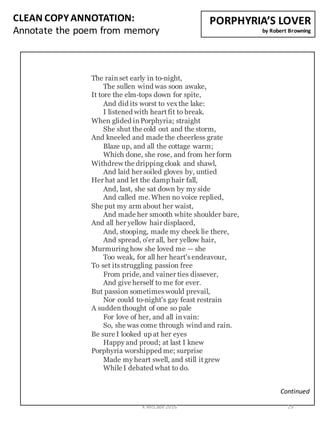 CLEAN	
  COPY	
  ANNOTATION:
Annotate	
  the	
  poem	
  from	
  memory
Continued
PORPHYRIA’S	
  LOVER
by	
  Robert	
  Browning
The rain set early in to-night,
The sullen wind was soon awake,
It tore the elm-tops down for spite,
And did its worst to vex the lake:
I listened with heart fit to break.
When glided in Porphyria; straight
She shut the cold out and the storm,
And kneeled and made the cheerless grate
Blaze up, and all the cottage warm;
Which done, she rose, and from her form
Withdrew the dripping cloak and shawl,
And laid her soiled gloves by, untied
Her hat and let the damp hair fall,
And, last, she sat down by my side
And called me.When no voice replied,
She put my arm about her waist,
And made her smooth white shoulder bare,
And all her yellow hair displaced,
And, stooping, made my cheek lie there,
And spread, o'er all, her yellow hair,
Murmuring how she loved me — she
Too weak, for all her heart'sendeavour,
To set its struggling passion free
From pride,and vainer ties dissever,
And give herself to me for ever.
But passion sometimes would prevail,
Nor could to-night's gay feast restrain
A sudden thought of one so pale
For love of her, and all in vain:
So, she was come through wind and rain.
Be sure I looked up at her eyes
Happy and proud; at last I knew
Porphyria worshipped me; surprise
Made my heart swell, and still it grew
While I debated what to do.
K	
  McCabe	
  2016 29
 