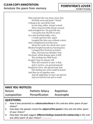 CLEAN	
  COPY	
  ANNOTATION:
Annotate	
  the	
  poem	
  from	
  memory
QUESTIONS:
1. How	
  is	
  love	
  presented	
  as	
  a	
  destructive	
  force	
  in	
  this	
  and	
  one	
  other	
  poem	
  of	
  your	
  
choice?
2. How	
  does	
  the	
  speaker	
  reveal	
  the	
  object	
  of	
  the	
  poem	
  in	
  this	
  and	
  one	
  other	
  poem	
  
of	
  your	
  choice?
3. How	
  does	
  the	
  poet	
  suggest	
  different	
  feelings	
  towards	
  the	
  relationship	
  in	
  this	
  and	
  
one	
  other	
  poem	
  of	
  your	
  choice?
HAVE	
  YOU	
  NOTICED:
Nature Pathetic	
  fallacy	
   Repetition
Juxtaposition Personification	
   Anastrophe
PORPHYRIA’S	
  LOVER
by	
  Robert	
  Browning
That moment she was mine,mine,fair,
Perfectly pure and good: I found
A thing to do, and all her hair
In one long yellow string I wound
Three times her little throat around,
And strangled her. No pain felt she;
I am quite sure she felt no pain.
As a shut bud that holds a bee,
I warily oped her lids: again
Laughed the blue eyes without a stain.
And I untightened next the tress
About her neck; her cheek once more
Blushed bright beneath my burning kiss:
I propped her head up as before,
Only, this time my shoulder bore
Her head, which droops upon it still:
The smiling rosy little head,
So glad it has its utmost will,
That all it scorned at once is fled,
And I, its love, am gained instead!
Porphyria's love: she guessed not how
Her darling one wish would be heard.
And thus we sit together now,
And all night long we have not stirred,
And yet God has not said a word!
K	
  McCabe	
  2016 30
 