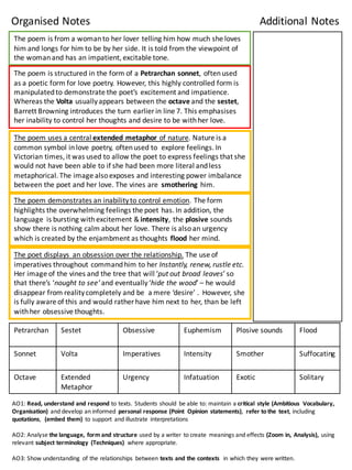 The	
  poem	
  is	
  from	
  a	
  woman	
  to	
  her	
  lover	
  telling	
  him	
  how	
  much	
  she	
  loves	
  
him	
  and	
  longs	
  for	
  him	
  to	
  be	
  by	
  her	
  side.	
  It	
  is	
  told	
  from	
  the	
  viewpoint	
  of	
  
the	
  woman	
  and	
  has	
  an	
  impatient,	
  excitable	
  tone.	
  
The	
  poem	
  is	
  structured	
  in	
  the	
  form	
  of	
  a	
  Petrarchan	
  sonnet,	
  often	
  used	
  
as	
  a	
  poetic	
  form	
  for	
  love	
  poetry.	
  However,	
  this	
  highly	
  controlled	
  form	
  is	
  
manipulated	
  to	
  demonstrate	
  the	
  poet’s	
  excitement	
  and	
  impatience.	
  	
  
Whereas	
  the	
  Volta usually	
  appears	
  between	
  the	
  octave	
  and	
  the	
  sestet,	
  
Barrett	
  Browning	
  introduces	
  the	
  turn	
  earlier	
  in	
  line	
  7.	
  This	
  emphasises	
  
her	
  inability	
  to	
  control	
  her	
  thoughts	
  and	
  desire	
  to	
  be	
  with	
  her	
  love.	
  
The	
  poem	
  uses	
  a	
  central	
  extended	
  metaphor	
  of	
  nature.	
  Nature	
  is	
  a	
  
common	
  symbol	
  in	
  love	
  poetry,	
  often	
  used	
  to	
  	
  explore	
  feelings.	
  In	
  
Victorian	
  times,	
  it	
  was	
  used	
  to	
  allow	
  the	
  poet	
  to	
  express	
  feelings	
  that	
  she	
  
would	
  not	
  have	
  been	
  able	
  to	
  if	
  she	
  had	
  been	
  more	
  literal	
  and	
  less	
  
metaphorical.	
  The	
  image	
  also	
  exposes	
  and	
  interesting	
  power	
  imbalance	
  
between	
  the	
  poet	
  and	
  her	
  love.	
  The	
  vines	
  are	
  	
  smothering	
  him.	
  
The	
  poem	
  demonstrates	
  an	
  inability	
  to	
  control	
  emotion.	
  The	
  form	
  
highlights	
  the	
  overwhelming	
  feelings	
  the	
  poet	
  has.	
  In	
  addition,	
  the	
  
language	
   is	
  bursting	
  with	
  excitement	
  &	
  intensity,	
  the	
  plosive	
  sounds	
  
show	
  there	
  is	
  nothing	
  calm	
  about	
  her	
  love.	
  There	
  is	
  also	
  an	
  urgency	
  
which	
  is	
  created	
  by	
  the	
  enjambment	
  as	
  thoughts	
  flood	
  her	
  mind.	
  	
  
Petrarchan Sestet Obsessive Euphemism Plosive	
  sounds	
   Flood	
  
Sonnet Volta Imperatives Intensity Smother	
   Suffocating
Octave Extended	
  
Metaphor
Urgency	
   Infatuation Exotic	
   Solitary	
  
The	
  poet	
  displays	
   an	
  obsession	
  over	
  the	
  relationship. The	
  use	
  of	
  
imperatives	
  throughout	
  command	
  him	
  to	
  her	
  Instantly,	
  renew,	
  rustle	
  etc.
Her	
  image	
  of	
  the	
  vines	
  and	
  the	
  tree	
  that	
  will	
  ‘put	
  out	
  broad	
  leaves’	
  so	
  
that	
  there’s	
  ‘nought to	
  see’	
  and	
  eventually	
  ‘hide	
  the	
  wood’	
  – he	
  would	
  	
  
disappear	
  from	
  reality	
  completely	
  and	
  be	
  	
  a	
  mere	
  ‘desire’	
  .	
  	
  However,	
  she	
  
is	
  fully	
  aware	
  of	
  this	
  and	
  would	
  rather	
  have	
  him	
  next	
  to	
  her,	
  than	
  be	
  left	
  
with	
  her	
  obsessive	
  thoughts.	
  
AO1:	
  Read,	
  understand	
  and	
  respond	
  to	
  texts.	
  Students	
  should	
   be	
  able	
  to:	
  maintain	
  a	
  critical	
   style	
  (Ambitious	
   Vocabulary,	
  
Organisation)	
   and	
  develop	
  an	
  informed	
   personal	
  response	
  (Point	
   Opinion	
   statements),	
   refer	
  to	
  the	
   text,	
  including	
  
quotations,	
   (embed	
  them)	
   to	
  support	
   and	
  illustrate	
   interpretations
AO2:	
  Analyse	
  the	
  language,	
  form	
  and	
  structure	
  used	
  by	
  a	
  writer	
   to	
  create	
   meanings	
  and	
  effects	
  (Zoom	
  in,	
  Analysis),	
  using	
  
relevant	
  subject	
  terminology (Techniques)	
   where	
  appropriate.
AO3:	
  Show	
  understanding	
   of	
  the	
  relationships	
   between	
  texts	
  and	
  the	
  contexts	
   in	
  which	
  they	
  were	
  written.
Organised	
  Notes Additional	
  Notes
 