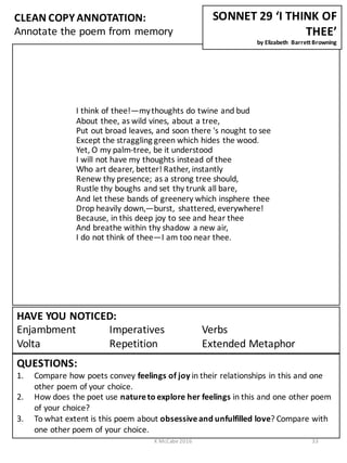 I	
  think	
  of	
  thee!—my	
  thoughts	
  do	
  twine	
  and	
  bud
About	
  thee,	
  as	
  wild	
  vines,	
  about	
  a	
  tree,
Put	
  out	
  broad	
  leaves,	
  and	
  soon	
  there	
  's	
  nought	
  to	
  see
Except	
  the	
  straggling	
  green	
  which	
  hides	
  the	
  wood.
Yet,	
  O	
  my	
  palm-­‐tree,	
  be	
  it	
  understood
I	
  will	
  not	
  have	
  my	
  thoughts	
  instead	
  of	
  thee
Who	
  art	
  dearer,	
  better!	
  Rather,	
  instantly
Renew	
  thy	
  presence;	
  as	
  a	
  strong	
  tree	
  should,
Rustle	
  thy	
  boughs	
  and	
  set	
  thy	
  trunk	
  all	
  bare,
And	
  let	
  these	
  bands	
  of	
  greenery	
  which	
  insphere	
  thee
Drop	
  heavily	
  down,—burst,	
   shattered,	
  everywhere!
Because,	
  in	
  this	
  deep	
  joy	
  to	
  see	
  and	
  hear	
  thee
And	
  breathe	
  within	
  thy	
  shadow	
  a	
  new	
  air,
I	
  do	
  not	
  think	
  of	
  thee—I	
  am	
  too	
  near	
  thee.	
  
CLEAN	
  COPY	
  ANNOTATION:
Annotate	
  the	
  poem	
  from	
  memory
QUESTIONS:
1. Compare	
  how	
  poets	
  convey	
  feelings	
  of	
  joy	
  in	
  their	
  relationships	
  in	
  this	
  and	
  one	
  
other	
  poem	
  of	
  your	
  choice.
2. How	
  does	
  the	
  poet	
  use	
  nature	
  to	
  explore	
  her	
  feelings	
  in	
  this	
  and	
  one	
  other	
  poem	
  
of	
  your	
  choice?
3. To	
  what	
  extent	
  is	
  this	
  poem	
  about	
  obsessive	
  and	
  unfulfilled	
  love?	
  Compare	
  with	
  
one	
  other	
  poem	
  of	
  your	
  choice.
HAVE	
  YOU	
  NOTICED:
Enjambment Imperatives Verbs	
  	
  	
  	
  	
  	
  	
  	
  	
  	
  	
  	
  	
  	
  	
  	
  
Volta Repetition Extended	
  Metaphor
SONNET	
  29	
  ‘I	
  THINK	
  OF	
  
THEE’
by	
  Elizabeth	
   Barrett	
  Browning
K	
  McCabe	
  2016 33
 
