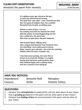 CLEAN	
  COPY	
  ANNOTATION:
Annotate	
  the	
  poem	
  from	
  memory
QUESTIONS:
1. Compare	
  how	
  strong	
  bonds	
  are	
  explored	
  this	
  and	
  one	
  other	
  poem	
  of	
  your	
  choice.
2. How	
  is	
  growing	
  up	
  explored	
  in	
  this	
  poem	
  and	
  one	
  other	
  poem	
  of	
  your	
  choice?
3. Compare	
  how	
  feelings	
  of	
  loss	
  are	
  communicated	
  in	
  this	
  poem	
  and	
  one	
  other	
  of	
  
your	
  choice.
HAVE	
  YOU	
  NOTICED:
Enjambment Semantic	
  field Metaphor	
  	
  	
  	
  	
  	
  	
  	
  	
  	
  	
  	
  	
  	
  	
  	
  
Caesura Simile Pathetic	
  Fallacy
WALKING	
  AWAY
By	
  Cecil	
  Day	
  Lewis
It	
  is	
  eighteen	
  years	
  ago,	
  almost	
  to	
  the	
  day	
  –
A	
  sunny	
  day	
  with	
  leaves	
  just	
  turning,
The	
  touch-­‐lines	
  new-­‐ruled	
  – since	
  I	
  watched	
  you	
  play
Your	
  first	
  game	
  of	
  football,	
  then,	
  like	
  a	
  satellite
Wrenched	
  from	
  its	
  orbit,	
   go	
  drifting	
  away
Behind	
  a	
  scatter	
  of	
  boys.	
  I	
  can	
  see
You	
  walking	
  away	
  from	
  me	
  towards	
  the	
  school
With	
  the	
  pathos	
  of	
  a	
  half-­‐fledged	
  thing	
  set	
  free
Into	
  a	
  wilderness,	
  the	
  gait	
  of	
  one
Who	
  finds	
  no	
  path	
  where	
  the	
  path	
  should	
  be.
That	
  hesitant	
  figure,	
  eddying	
  away
Like	
  a	
  winged	
  seed	
  loosened	
   from	
  its	
  parent	
  stem,
Has	
  something	
  I	
  never	
  quite	
  grasp	
  to	
  convey
About	
   nature’s	
  give-­‐and-­‐take	
  – the	
  small,	
  the	
  scorching
Ordeals	
  which	
  fire	
  one’s	
  irresolute	
  clay.
I	
  have	
  had	
  worse	
  partings,	
  but	
  none	
  that	
  so
Gnaws	
  at	
  my	
  mind	
  still.	
  Perhaps	
  it	
  is	
  roughly
Saying	
  what	
  God	
  alone	
  could	
  perfectly	
  show	
  –
How	
  selfhood	
  begins	
  with	
  a	
  walking	
  away,
And	
  love	
  is	
  proved	
  in	
  the	
  letting	
  go.
K	
  McCabe	
  2016 36
 