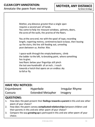CLEAN	
  COPY	
  ANNOTATION:
Annotate	
  the	
  poem	
  from	
  memory
QUESTIONS:
1. How	
  does	
  the	
  poet	
  present	
  their	
  feelings	
  towards	
  a	
  parent	
  in	
  this	
  and	
  one	
  other	
  
poem	
  of	
  your	
  choice?
2. How	
  does	
  the	
  poem	
  convey	
  complicated	
  relationships	
  between	
  children	
  and	
  
their	
  parents	
  in	
  this	
  and	
  one	
  other	
  poem	
  of	
  your	
  choice?
3. Compare	
  the	
  way	
  growing	
  up	
  is	
  portrayed	
  in	
  this	
  and	
  one	
  other	
  poem	
  of	
  your	
  
choice.	
  
Mother,	
  any	
  distance	
  greater	
  than	
  a	
  single	
  span
requires	
  a	
  second	
  pair	
  of	
  hands.
You	
  come	
  to	
  help	
  me	
  measure	
  windows,	
   pelmets,	
  doors,
the	
  acres	
  of	
  the	
  walls,	
  the	
  prairies	
  of	
  the	
  floors.
You	
  at	
  the	
  zero-­‐end,	
  me	
  with	
  the	
  spool	
  of	
  tape,	
  recording
length,	
  reporting	
  metres,	
  centimetres	
  back	
  to	
  base,	
  then	
  leaving
up	
  the	
  stairs,	
  the	
  line	
  still	
  feeding	
  out,	
  unreeling
years	
  between	
  us.	
  Anchor.	
  Kite.
I	
  space-­‐walk	
  through	
  the	
  empty	
  bedrooms,	
   climb
the	
  ladder	
  to	
  the	
  loft,	
  to	
  breaking	
  point,	
  where	
  something
has	
  to	
  give;
two	
  floors	
  below	
  your	
  fingertips	
  still	
  pinch
the	
  last	
  one-­‐hundredth	
   of	
  an	
  inch...I	
  reach
towards	
  a	
  hatch	
  that	
  opens	
  on	
  an	
  endless	
  sky
to	
  fall	
  or	
  fly.
MOTHER,	
  ANY	
  DISTANCE
By	
  Simon	
  Armitage
K	
  McCabe	
  2016 42
HAVE	
  YOU	
  NOTICED:
Enjambment Hyperbole Irregular	
  Rhyme	
  	
  	
  	
  	
  	
  	
  	
  	
  	
  	
  	
  	
  	
  	
  	
  
Caesura Extended	
  Metaphor	
  	
  	
  	
  	
  	
  Imagery
 