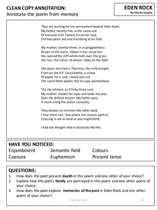 CLEAN	
  COPY	
  ANNOTATION:
Annotate	
  the	
  poem	
  from	
  memory
QUESTIONS:
1. How	
  does	
  the	
  poet	
  present	
  death	
  in	
  this	
  poem	
  and	
  one	
  other	
  of	
  your	
  choice?
2. Explore	
  how	
  the	
  poet’s	
  family are	
  portrayed	
  in	
  this	
  poem	
  and	
  one	
  other	
  poem	
  of	
  
your	
  choice.
3. How	
  does	
  the	
  poet	
  explore	
  	
  memories	
  of	
  the	
  past	
  in	
  Eden	
  Rock	
  and	
  one	
  other	
  
poem	
  of	
  your	
  choice?
They	
  are	
  waiting	
  for	
  me	
  somewhere	
  beyond	
  Eden	
  Rock:
My	
  father,	
  twenty-­‐five,	
  in	
  the	
  same	
  suit
Of	
  Genuine	
  Irish	
  Tweed,	
  his	
  terrier	
  Jack
Still	
  two	
  years	
  old	
  and	
  trembling	
  at	
  his	
  feet.
My	
  mother,	
  twenty-­‐three,	
  in	
  a	
  sprigged	
  dress
Drawn	
  at	
  the	
  waist,	
  ribbon	
  in	
  her	
  straw	
  hat,
Has	
  spread	
  the	
  stiff	
  white	
  cloth	
  over	
  the	
  grass.
Her	
  hair,	
  the	
  colour of	
  wheat,	
  takes	
  on	
  the	
  light.
She	
  pours	
  tea	
  from	
  a	
  Thermos,	
  the	
  milk	
  straight
From	
  an	
  old	
  H.P.	
  Sauce	
  bottle,	
  a	
  screw
Of	
  paper	
  for	
  a	
  cork;	
  slowly	
  sets	
  out
The	
  same	
  three	
  plates,	
  the	
  tin	
  cups	
  painted	
  blue.
The	
  sky	
  whitens	
  as	
  if	
  lit	
  by	
  three	
  suns.
My	
  mother	
  shades	
  her	
  eyes	
  and	
  looks	
  my	
  way
Over	
  the	
  drifted	
  stream.	
  My	
  father	
  spins
A	
  stone	
  along	
  the	
  water.	
  Leisurely,
They	
  beckon	
  to	
  me	
  from	
  the	
  other	
  bank.
I	
  hear	
  them	
  call,	
  'See	
  where	
  the	
  stream-­‐path	
  is!
Crossing	
  is	
  not	
  as	
  hard	
  as	
  you	
  might	
  think.’
I	
  had	
  not	
  thought	
  that	
  it	
  would	
  be	
  like	
  this.
HAVE	
  YOU	
  NOTICED:
Enjambment Semantic	
  field Colours
Caesura Euphemism Present	
  tense
EDEN	
  ROCK	
  
By	
  Charles	
  Causley
K	
  McCabe	
  2016 48
 
