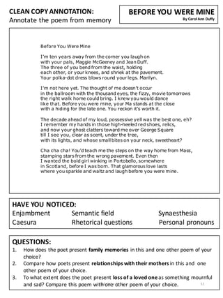 Before You Were Mine
I’m ten years away from the corner you laugh on
with your pals, Maggie McGeeney and Jean Duff.
The three of you bend from the waist, holding
each other, or your knees, and shriek at the pavement.
Your polka-dot dress blows round your legs. Marilyn.
I’m not here yet. The thought of me doesn’t occur
in the ballroom with the thousand eyes, the fizzy, movie tomorrows
the right walk home could bring. I knew you would dance
like that. Before you were mine, your Ma stands at the close
with a hiding for the late one. You reckon it’s worth it.
The decade ahead of my loud, possessive yell was the best one, eh?
I remember my hands in those high-heeled red shoes, relics,
and now your ghost clatters toward me over George Square
till I see you, clear as scent, under the tree,
with its lights, and whose small bites on your neck, sweetheart?
Cha cha cha! You’d teach me the steps on the way home from Mass,
stamping stars from the wrong pavement. Even then
I wanted the bold girl winking in Portobello, somewhere
in Scotland, before I was born. That glamorous love lasts
where you sparkle and waltz and laugh before you were mine.
CLEAN	
  COPY	
  ANNOTATION:
Annotate	
  the	
  poem	
  from	
  memory
QUESTIONS:
1. How	
  does	
  the	
  poet	
  present	
  family	
  memories	
  in	
  this	
  and	
  one	
  other	
  poem	
  of	
  your	
  
choice?
2. Compare	
  how	
  poets	
  present	
  relationships	
  with	
  their	
  mothers	
  in	
  this	
  and	
  	
  one	
  
other	
  poem	
  of	
  your	
  choice.
3. To	
  what	
  extent	
  does	
  the	
  poet	
  present	
  loss	
  of	
  a	
  loved	
  one	
  as	
  something	
  mournful	
  
and	
  sad?	
  Compare	
  this	
  poem	
  with	
  one	
  other	
  poem	
  of	
  your	
  choice.
HAVE	
  YOU	
  NOTICED:
Enjambment Semantic	
  field Synaesthesia
Caesura Rhetorical	
  questions	
  	
  	
  	
  	
  	
  	
  	
  	
  	
  	
  	
  	
  	
  	
  Personal	
  pronouns
BEFORE	
  YOU	
  WERE	
  MINE
By	
  Carol	
  Ann	
  Duffy
K	
  McCabe	
  2016 51
 