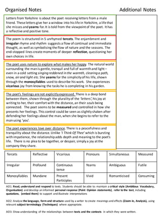 Letters	
  from	
  Yorkshire	
  is	
  about	
  the	
  poet	
  receiving	
  letters	
  from	
  a	
  male	
  
friend.	
  These	
  letters	
  give	
  her	
  a	
  window	
  into	
  his	
  life	
  in	
  Yorkshire,	
  a	
  life	
  that	
  
she	
  misses	
  and	
  yearns for.	
  It	
  is	
  told	
  from	
  the	
  viewpoint	
  of	
  the	
  poet.	
  It	
  has	
  
a	
  reflective	
  and	
  positive	
  tone.
The	
  poem	
  is	
  structured	
  in	
  5	
  unrhymed	
  tercets.	
  The	
  enjambment	
  and	
  
irregular rhyme	
  and	
  rhythm	
  suggests	
  a	
  flow	
  of	
  continual	
  and	
  immediate	
  
thought,	
  as	
  well	
  as	
  symbolising	
  the	
  flow	
  of	
  nature	
  and	
  the	
  seasons.	
  The	
  
end-­‐stopped	
  lines	
  create	
  moments	
  of	
  deeper	
  reflection,	
  questioning	
  her	
  
own	
  choices	
  in	
  life.	
  
The	
  poet	
  uses	
  nature	
  to	
  explore	
  what	
  makes	
  her	
  happy.	
  The	
  natural	
  world	
  
surrounding	
  the	
  man	
  is	
  gentle,	
  tranquil	
  and	
  full	
  of	
  warmth	
  and	
  light	
  –
even	
  in	
  a	
  cold	
  setting	
  singing	
  reddened	
  in	
  the	
  warmth,	
  clearing	
  a	
  path,	
  
snow,	
  air	
  and	
  light	
  etc.	
  She	
  yearns for	
  the	
  simplicity	
  of	
  his	
  life,	
  shown	
  
through	
  the	
  monosyllables used	
  to	
  describe	
  his	
  work.	
  	
  She	
  experiences	
  
vicarious joy	
  from	
  knowing	
  the	
  tasks	
  he	
  is	
  completing	
  in	
  his	
  garden.	
  
The	
  poet’s	
  feelings	
  are	
  not	
  explicitly	
  expressed.	
  There	
  is	
  a	
  deep	
  bond	
  
between	
  them,	
  shown	
  through	
  the	
  plurality	
  of	
  the	
  ‘letters’, his	
  joy	
  at	
  
writing	
  to	
  her,	
  their	
  comfort	
  with	
  the	
  distance,	
  an	
  their	
  souls	
  being	
  
connected.	
  	
  The	
  poet	
  seems	
  to	
  be	
  measured and	
  controlled	
  in	
  how	
  she	
  
presents	
  her	
  feelings.	
  This	
  control	
  could	
  be	
  seen	
  as	
  slightly	
  shaken	
  after	
  
defending	
  her	
  feelings	
  about	
  the	
  man,	
  when	
  she	
  begins	
  to	
  refer	
  to	
  the	
  
man	
  using	
  ‘you’.	
  
The	
  poet	
  experiences	
  love	
  over	
  distance.	
  There	
  is	
  a	
  peacefulness	
  and	
  
tranquility	
  about	
  the	
  distance.	
  Unlike	
  ‘I	
  Think	
  Of	
  Thee’	
  which	
  is	
  bursting	
  
with	
  impatience,	
  the	
  relationship	
  adds	
  depth	
  and	
  meaning	
  to	
  the	
  poet’s	
  
life.	
  	
  	
  There	
  is	
  no	
  plea	
  to	
  be	
  together,	
  or	
  despair,	
  simply	
  a	
  joy	
  at	
  the	
  
company	
  they	
  share.	
  
Tercets Reflective Vicarious Pronouns Simultaneous	
   Measured	
  
Irregular Profound Continuous
tense
Yearns Ambiguous	
   Futile	
  
Monosyllables Mundane Present
Participles
Vivid Romanticised	
   Consuming
Organised	
  Notes Additional	
  Notes
AO1:	
  Read,	
  understand	
  and	
  respond	
  to	
  texts.	
  Students	
  should	
   be	
  able	
  to:	
  maintain	
  a	
  critical	
   style	
  (Ambitious	
   Vocabulary,	
  
Organisation)	
   and	
  develop	
  an	
  informed	
   personal	
  response	
  (Point	
   Opinion	
   statements),	
   refer	
  to	
  the	
   text,	
  including	
  
quotations,	
   (embed	
  them)	
   to	
  support	
   and	
  illustrate	
   interpretations
AO2:	
  Analyse	
  the	
  language,	
  form	
  and	
  structure	
  used	
  by	
  a	
  writer	
   to	
  create	
   meanings	
  and	
  effects	
  (Zoom	
  in,	
  Analysis),	
  using	
  
relevant	
  subject	
  terminology (Techniques)	
   where	
  appropriate.
AO3:	
  Show	
  understanding	
   of	
  the	
  relationships	
   between	
  texts	
  and	
  the	
  contexts	
   in	
  which	
  they	
  were	
  written.
 