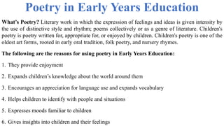 Poetry in Early Years Education
What’s Poetry? Literary work in which the expression of feelings and ideas is given intensity by
the use of distinctive style and rhythm; poems collectively or as a genre of literature. Children's
poetry is poetry written for, appropriate for, or enjoyed by children. Children's poetry is one of the
oldest art forms, rooted in early oral tradition, folk poetry, and nursery rhymes.
The following are the reasons for using poetry in Early Years Education:
1. They provide enjoyment
2. Expands children’s knowledge about the world around them
3. Encourages an appreciation for language use and expands vocabulary
4. Helps children to identify with people and situations
5. Expresses moods familiar to children
6. Gives insights into children and their feelings
 