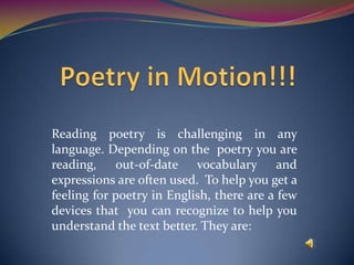 Reading poetry is challenging in any
language. Depending on the poetry you are
reading, out-of-date vocabulary and
expressions are often used. To help you get a
feeling for poetry in English, there are a few
devices that you can recognize to help you
understand the text better. They are:
 