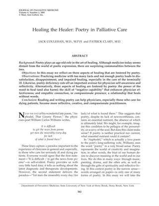 JOURNAL OF PALLIATIVE MEDICINE
Volume 8, Number 2, 2005
© Mary Ann Liebert, Inc.




            Healing the Healer: Poetry in Palliative Care

                 JACK COULEHAN, M.D., M.P.H. and PATRICK CLARY, M.D.




                                               ABSTRACT

Background: Poetry plays an age-old role in the art of healing. Although medicine today seems
distant from the world of poetic expression, there are surprising commonalities between the
two.
   Objectives: In this essay we reflect on three aspects of healing that are fostered by poetry.
   Observations: Practicing medicine with too many facts and not enough poetry leads to dis-
satisfaction, disappointment, and impaired healing, especially in the care of the terminally
ill. Likewise, poetry deficiency cuts off an important avenue for physician self-awareness and
reflectivity. Alternatively, three aspects of healing are fostered by poetry: the power of the
word to heal (and also harm); the skill of “negative capability” that enhances physician ef-
fectiveness; and empathic connection, or compassionate presence, a relationship that heals
without words.
   Conclusion: Reading and writing poetry can help physicians, especially those who care for
dying patients, become more reflective, creative, and compassionate practitioners.



N    EAR THE END of his wonderful late poem, “As-
     phodel, That Greeny Flower,” the physi-
cian–poet William Carlos Williams writes,
                                                       lack/of what is found there.” This suggests that
                                                       poetry, despite its lack of newsworthiness, con-
                                                       tains an essential nutrient, the absence of which
                                                       is ultimately fatal. We might, for example, imag-
                    It is difficult                    ine this condition to be pellagra of the personal-
            to get the news from poems                 ity, or scurvy of the soul. But does this claim make
          yet men die miserably every day              sense? If poetry is neither practical nor current,
                       for lack                        what essential nutrient could it contain?
              of what is found there.1                    In “Asphodel,” which is actually a love poem
                                                       to the poet’s long-suffering wife, Williams uses
   These lines capture a paradox important to the      the word “poetry” in a very broad sense. Poetry
experience of clinicians in general and, especially,   represents the world of creativity and imagina-
to those who care for seriously ill and dying pa-      tion; in other words, the fruit of our human de-
tients. Everyone would agree that the first state-     sire to discover meaning in the world and in our
ment—“It is difficult / to get the news from po-       lives. We do this in many ways: through music,
ems”—is self-evident. Poetry provides us with          painting, drama, and the other arts, as well as
very little hard data; it tells us nothing about the   through the gifts of spirituality and reflective liv-
latest diagnostic and therapeutic developments.        ing. In this context poetry in the narrow sense—
However, the second statement delivers the             words arranged on paper—is only one of many
paradox—“Yet men die miserably every day/for           forms of poetry. In this essay we will take the


  Department of Preventive Medicine, State University of New York at Stony Brook, Stony Brook, New York.

                                                    382
 