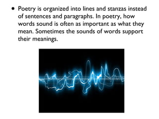 • Poetry is organized into lines and stanzas instead
  of sentences and paragraphs. In poetry, how
  words sound is often as important as what they
  mean. Sometimes the sounds of words support
  their meanings.
 