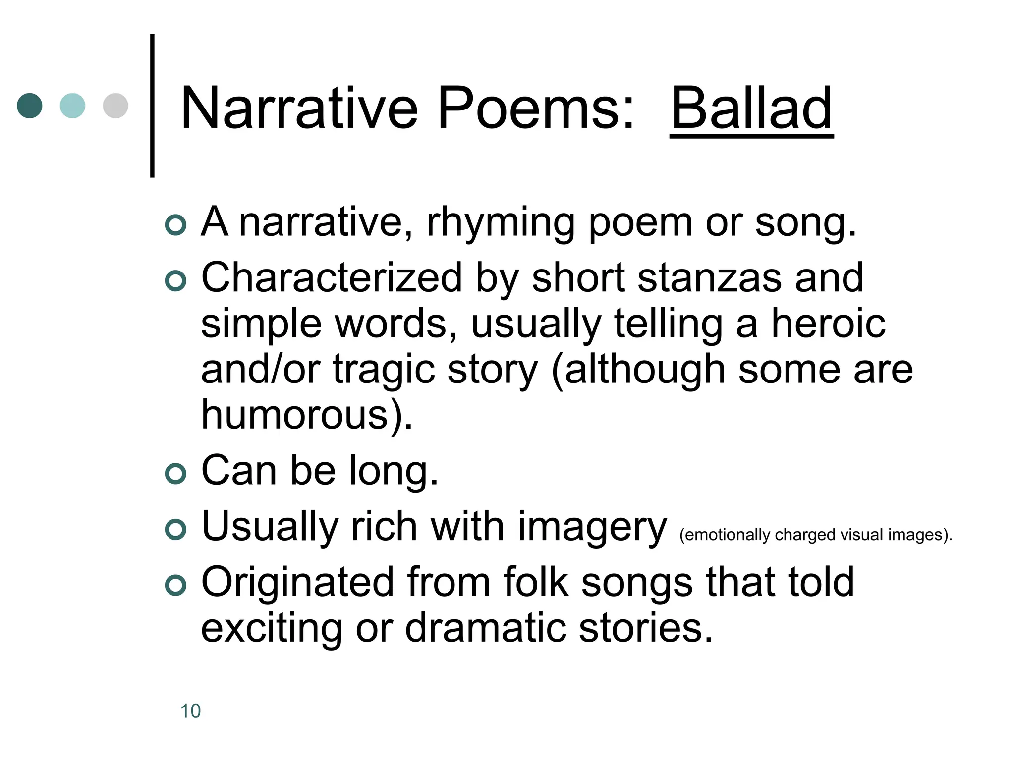 10
Narrative Poems: Ballad
 A narrative, rhyming poem or song.
 Characterized by short stanzas and
simple words, usually telling a heroic
and/or tragic story (although some are
humorous).
 Can be long.
 Usually rich with imagery (emotionally charged visual images).
 Originated from folk songs that told
exciting or dramatic stories.
 