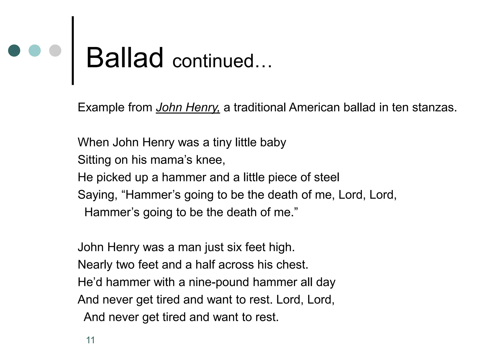 11
Ballad continued…
Example from John Henry, a traditional American ballad in ten stanzas.
When John Henry was a tiny little baby
Sitting on his mama’s knee,
He picked up a hammer and a little piece of steel
Saying, “Hammer’s going to be the death of me, Lord, Lord,
Hammer’s going to be the death of me.”
John Henry was a man just six feet high.
Nearly two feet and a half across his chest.
He’d hammer with a nine-pound hammer all day
And never get tired and want to rest. Lord, Lord,
And never get tired and want to rest.
 