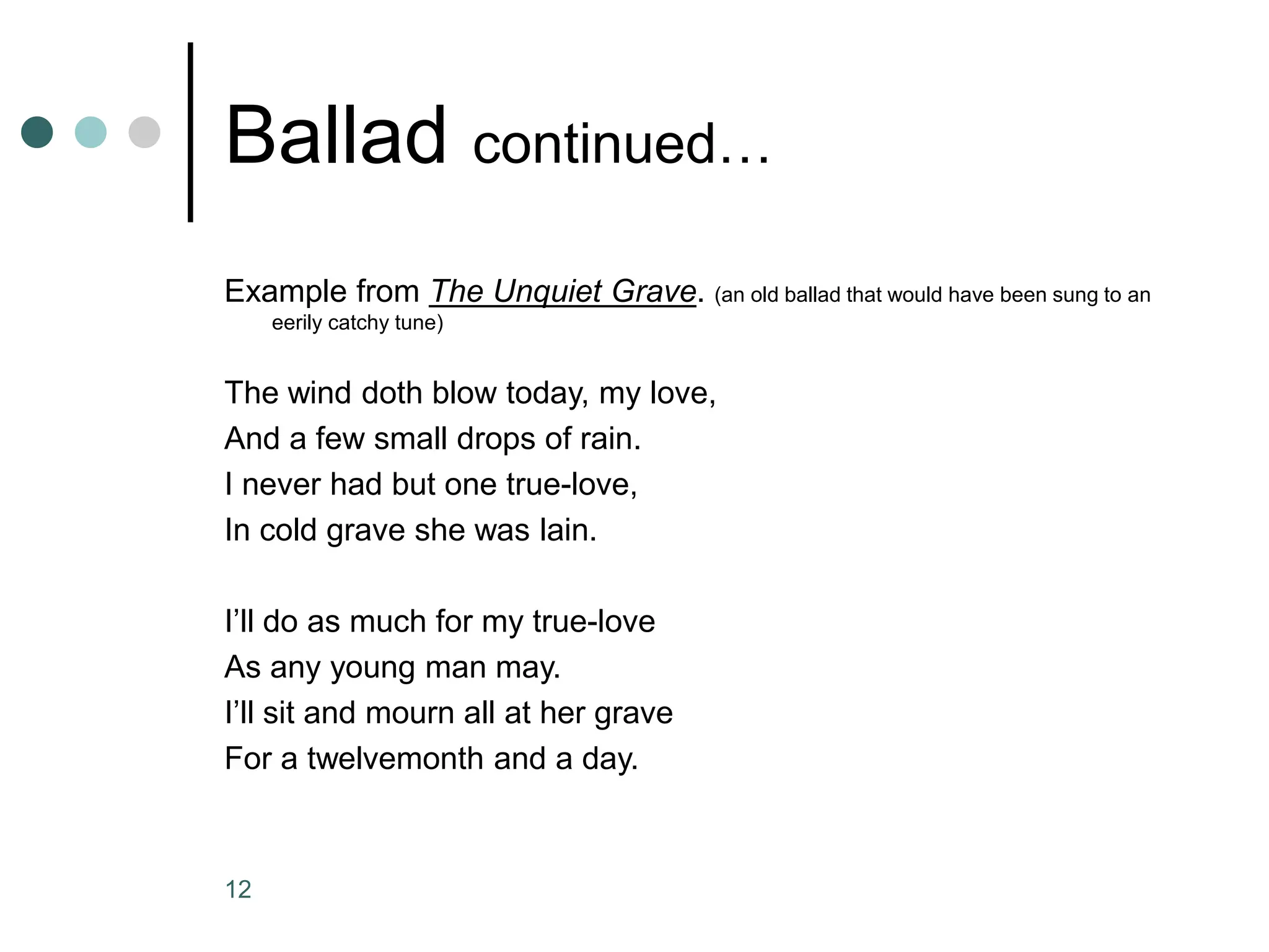 12
Ballad continued…
Example from The Unquiet Grave. (an old ballad that would have been sung to an
eerily catchy tune)
The wind doth blow today, my love,
And a few small drops of rain.
I never had but one true-love,
In cold grave she was lain.
I’ll do as much for my true-love
As any young man may.
I’ll sit and mourn all at her grave
For a twelvemonth and a day.
 