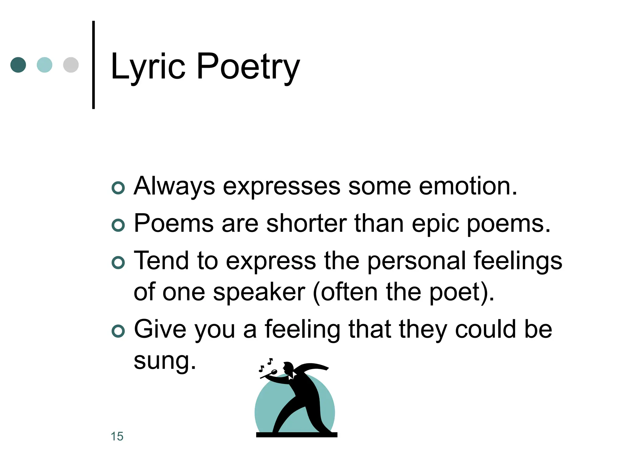 15
Lyric Poetry
 Always expresses some emotion.
 Poems are shorter than epic poems.
 Tend to express the personal feelings
of one speaker (often the poet).
 Give you a feeling that they could be
sung.
 