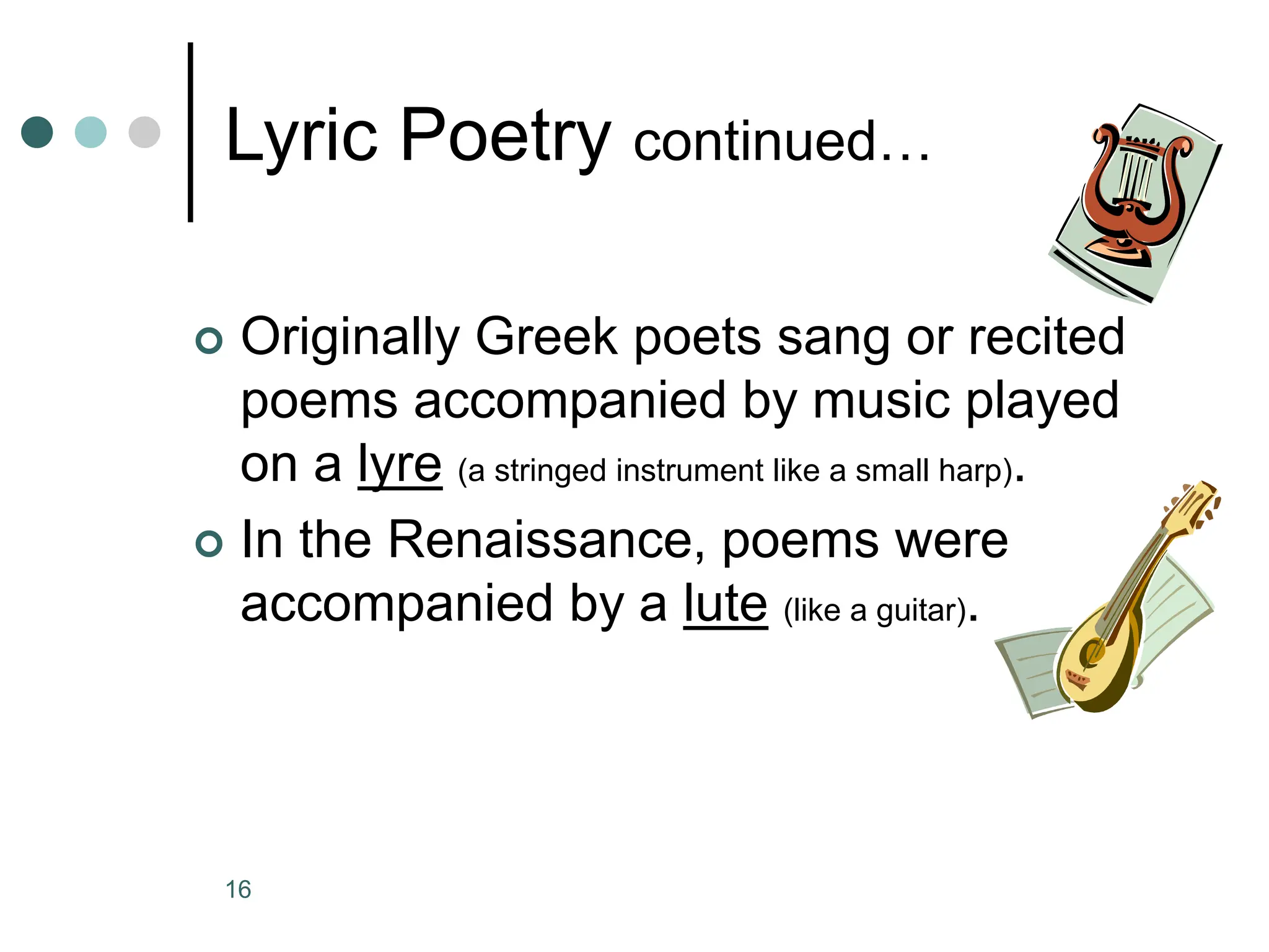 16
Lyric Poetry continued…
 Originally Greek poets sang or recited
poems accompanied by music played
on a lyre (a stringed instrument like a small harp).
 In the Renaissance, poems were
accompanied by a lute (like a guitar).
 