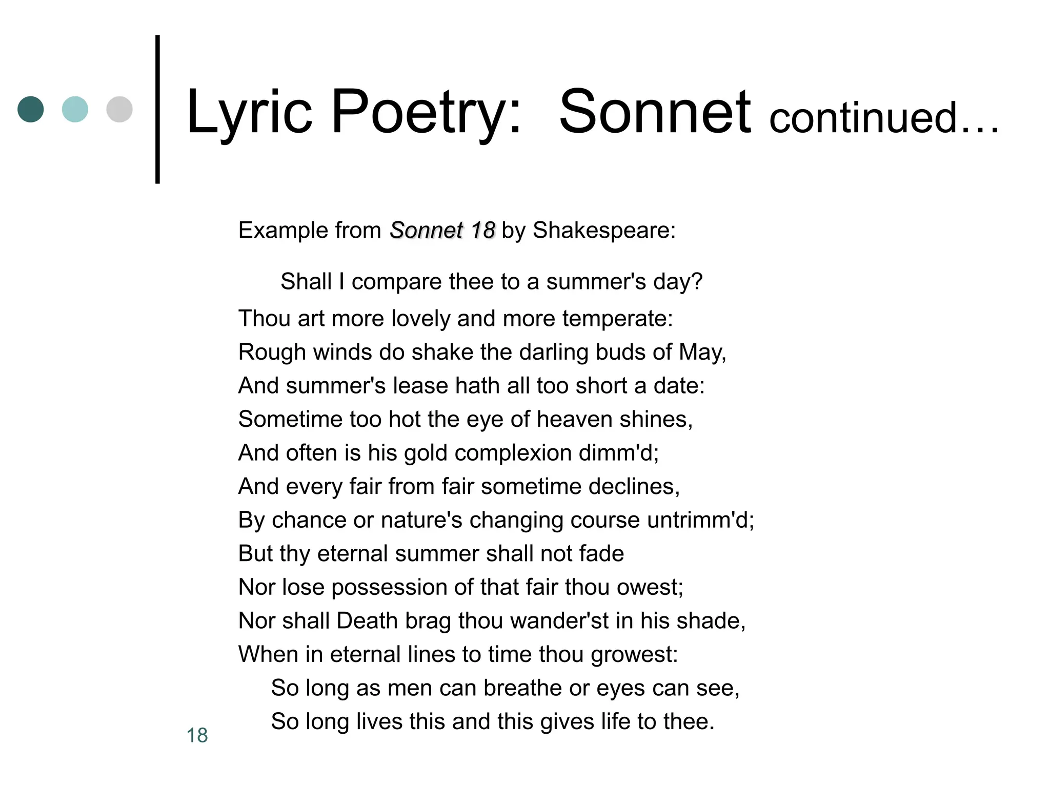 18
Lyric Poetry: Sonnet continued…
Example from Sonnet 18 by Shakespeare:
Shall I compare thee to a summer's day?
Thou art more lovely and more temperate:
Rough winds do shake the darling buds of May,
And summer's lease hath all too short a date:
Sometime too hot the eye of heaven shines,
And often is his gold complexion dimm'd;
And every fair from fair sometime declines,
By chance or nature's changing course untrimm'd;
But thy eternal summer shall not fade
Nor lose possession of that fair thou owest;
Nor shall Death brag thou wander'st in his shade,
When in eternal lines to time thou growest:
So long as men can breathe or eyes can see,
So long lives this and this gives life to thee.
 