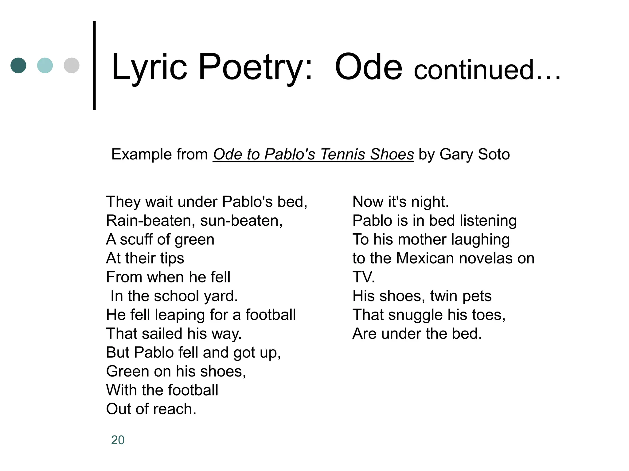 20
Lyric Poetry: Ode continued…
Example from Ode to Pablo's Tennis Shoes by Gary Soto
They wait under Pablo's bed,
Rain-beaten, sun-beaten,
A scuff of green
At their tips
From when he fell
In the school yard.
He fell leaping for a football
That sailed his way.
But Pablo fell and got up,
Green on his shoes,
With the football
Out of reach.
Now it's night.
Pablo is in bed listening
To his mother laughing
to the Mexican novelas on
TV.
His shoes, twin pets
That snuggle his toes,
Are under the bed.
 