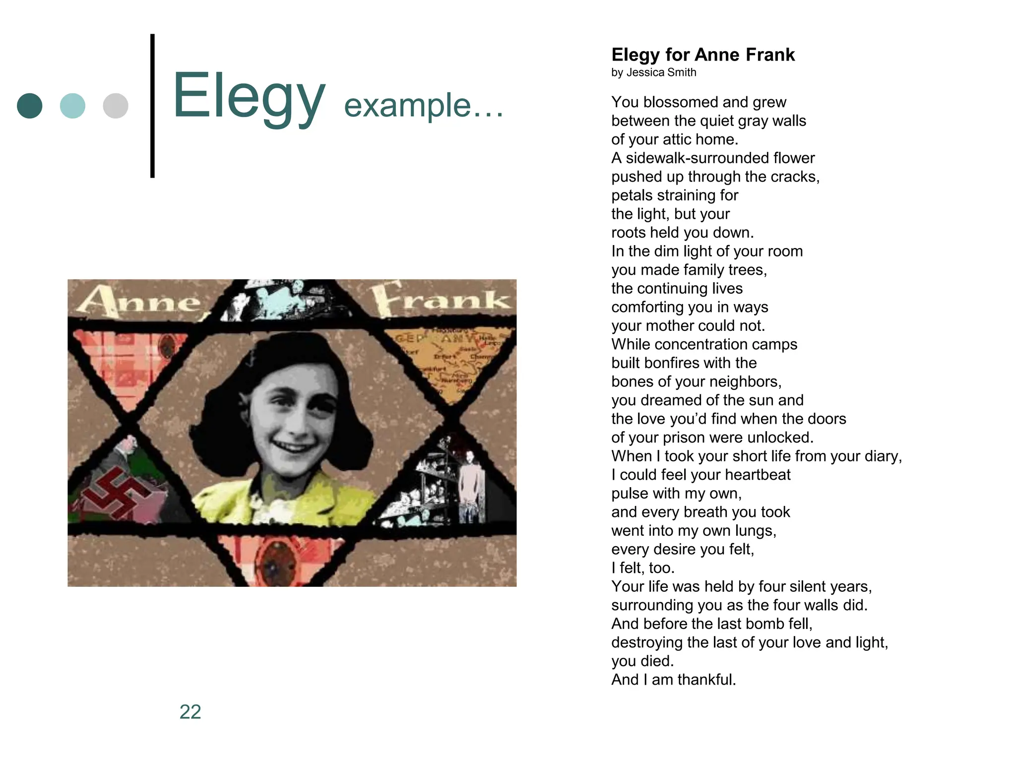 22
Elegy for Anne Frank
by Jessica Smith
You blossomed and grew
between the quiet gray walls
of your attic home.
A sidewalk-surrounded flower
pushed up through the cracks,
petals straining for
the light, but your
roots held you down.
In the dim light of your room
you made family trees,
the continuing lives
comforting you in ways
your mother could not.
While concentration camps
built bonfires with the
bones of your neighbors,
you dreamed of the sun and
the love you’d find when the doors
of your prison were unlocked.
When I took your short life from your diary,
I could feel your heartbeat
pulse with my own,
and every breath you took
went into my own lungs,
every desire you felt,
I felt, too.
Your life was held by four silent years,
surrounding you as the four walls did.
And before the last bomb fell,
destroying the last of your love and light,
you died.
And I am thankful.
Elegy example…
 