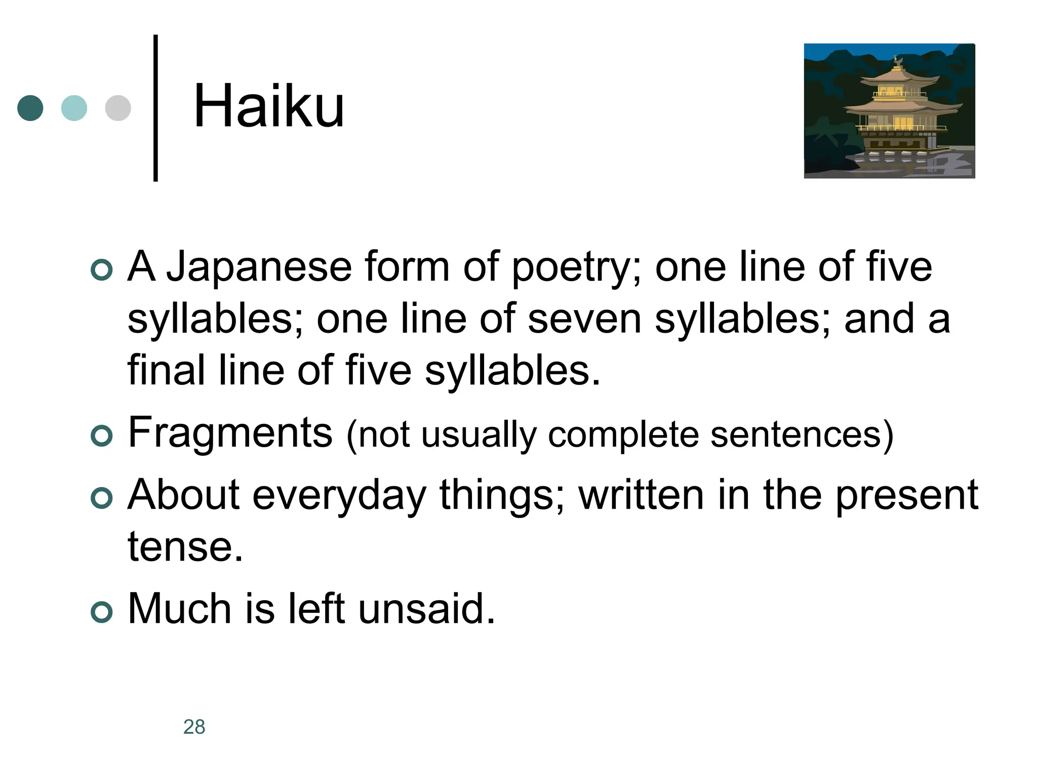 28
Haiku
 A Japanese form of poetry; one line of five
syllables; one line of seven syllables; and a
final line of five syllables.
 Fragments (not usually complete sentences)
 About everyday things; written in the present
tense.
 Much is left unsaid.
 