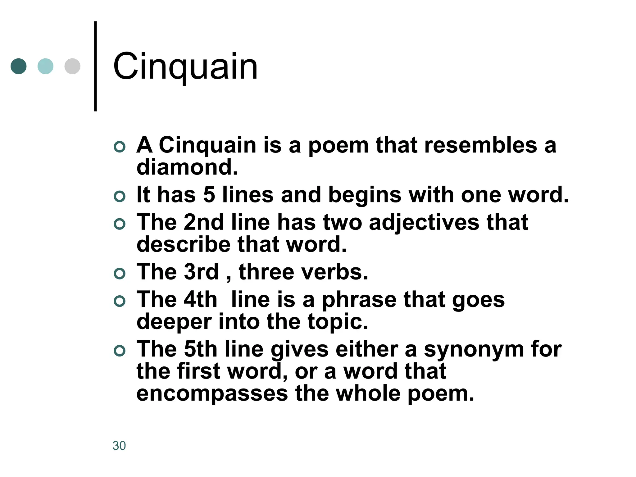 30
Cinquain
 A Cinquain is a poem that resembles a
diamond.
 It has 5 lines and begins with one word.
 The 2nd line has two adjectives that
describe that word.
 The 3rd , three verbs.
 The 4th line is a phrase that goes
deeper into the topic.
 The 5th line gives either a synonym for
the first word, or a word that
encompasses the whole poem.
 