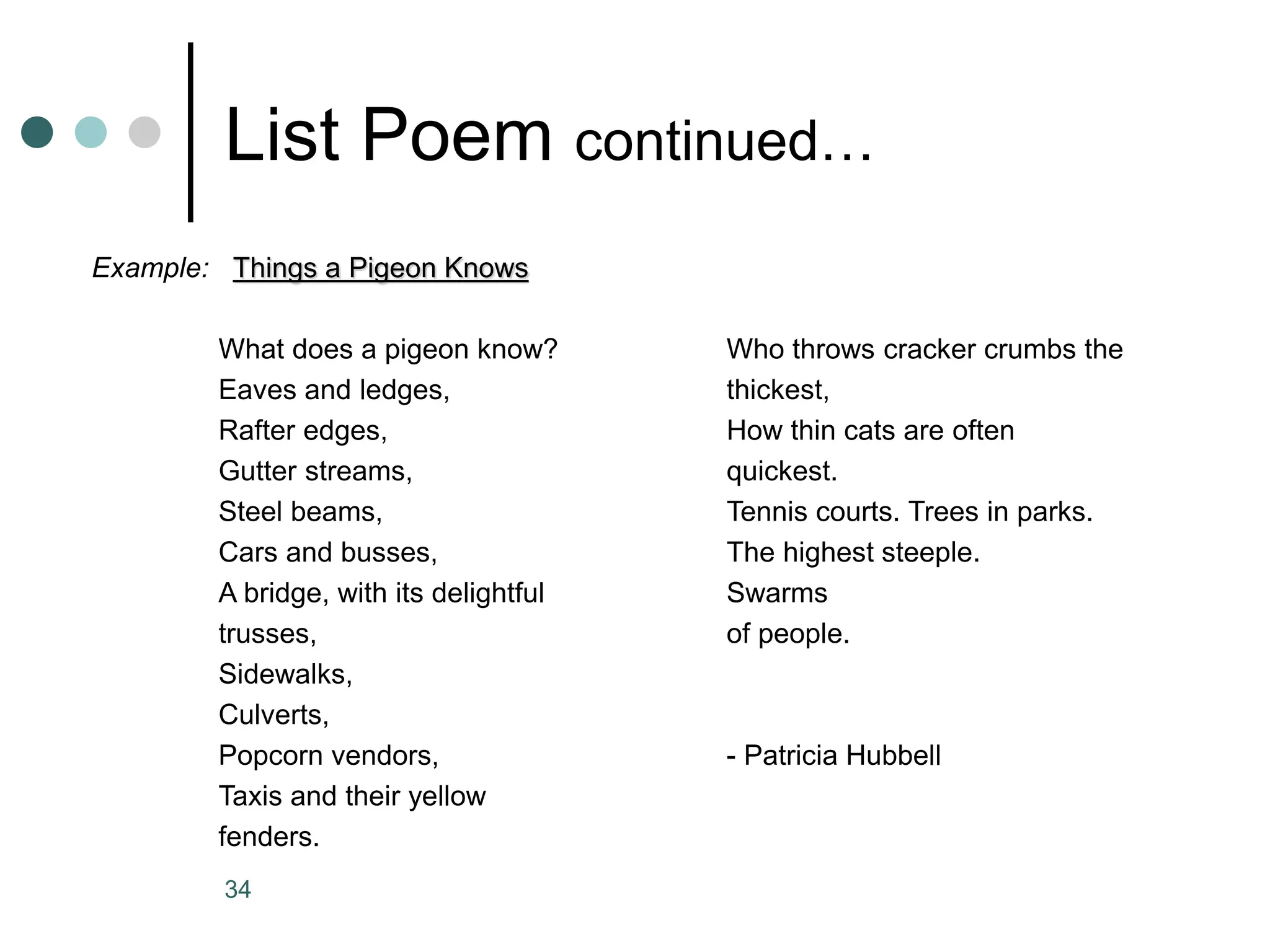 34
List Poem continued…
Example: Things a Pigeon Knows
What does a pigeon know? Who throws cracker crumbs the
Eaves and ledges, thickest,
Rafter edges, How thin cats are often
Gutter streams, quickest.
Steel beams, Tennis courts. Trees in parks.
Cars and busses, The highest steeple.
A bridge, with its delightful Swarms
trusses, of people.
Sidewalks,
Culverts,
Popcorn vendors, - Patricia Hubbell
Taxis and their yellow
fenders.
 
