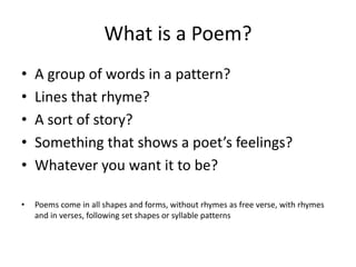 What is a Poem? 
• A group of words in a pattern? 
• Lines that rhyme? 
• A sort of story? 
• Something that shows a poet’s feelings? 
• Whatever you want it to be? 
• Poems come in all shapes and forms, without rhymes as free verse, with rhymes 
and in verses, following set shapes or syllable patterns 
 