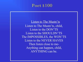 Poet $100 Listen to The Mustn’ts Listen to The Mustn’ts, child, Listen to the DON’TS Listen to the SHOULDN’TS The IMPOSSIBLES, the WON’TS Listen to the NEVER HAVES Then listen close to me- Anything can happen, child, ANYTHING can be. 