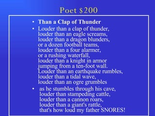 Poet $200 Than a Clap of Thunder Louder than a clap of thunder,  louder than an eagle screams,  louder than a dragon blunders,  or a dozen football teams,  louder than a four alarmer,  or a rushing waterfall,  louder than a knight in armor  jumping from a ten-foot wall.  Louder than an earthquake rumbles,  louder than a tidal wave,  louder than an ogre grumbles  as he stumbles through his cave,   louder than stampeding cattle,   louder than a cannon roars,   louder than a giant's rattle,   that's how loud my father SNORES! 