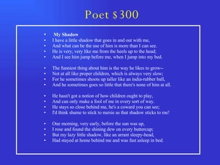 Poet $300 My Shadow  I have a little shadow that goes in and out with me,  And what can be the use of him is more than I can see.  He is very, very like me from the heels up to the head;  And I see him jump before me, when I jump into my bed.  The funniest thing about him is the way he likes to grow--  Not at all like proper children, which is always very slow;  For he sometimes shoots up taller like an india-rubber ball,  And he sometimes goes so little that there's none of him at all.  He hasn't got a notion of how children ought to play,  And can only make a fool of me in every sort of way.  He stays so close behind me, he's a coward you can see;  I'd think shame to stick to nursie as that shadow sticks to me!  One morning, very early, before the sun was up,  I rose and found the shining dew on every buttercup;  But my lazy little shadow, like an arrant sleepy-head,  Had stayed at home behind me and was fast asleep in bed.  